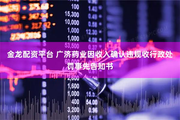 金龙配资平台 广济药业因收入确认违规收行政处罚事先告知书