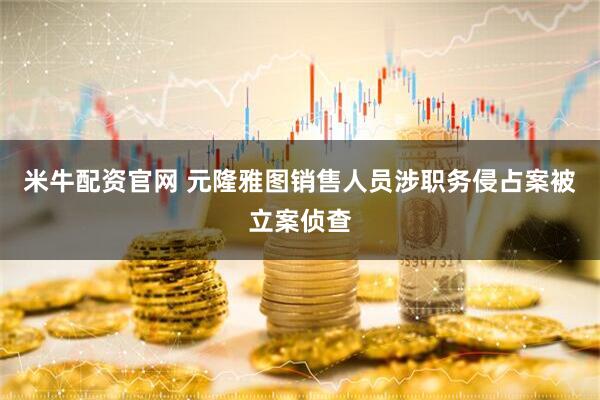 米牛配资官网 元隆雅图销售人员涉职务侵占案被立案侦查