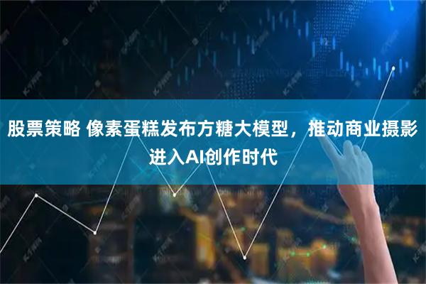 股票策略 像素蛋糕发布方糖大模型，推动商业摄影进入AI创作时代