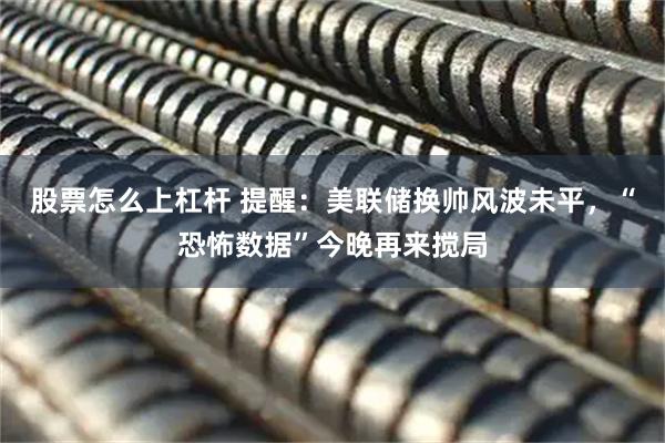 股票怎么上杠杆 提醒：美联储换帅风波未平，“恐怖数据”今晚再来搅局