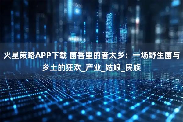 火星策略APP下载 菌香里的者太乡：一场野生菌与乡土的狂欢_产业_姑娘_民族
