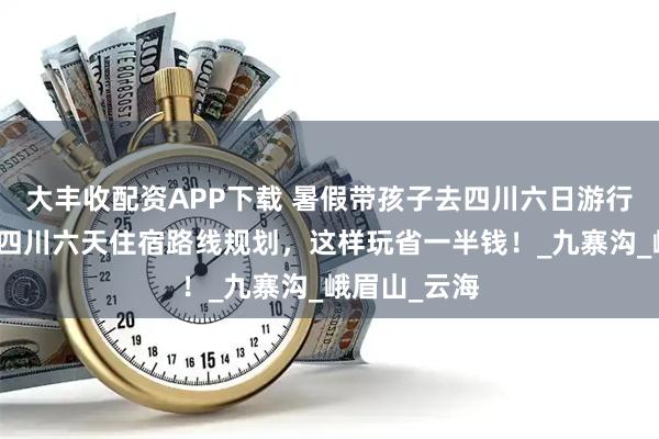 大丰收配资APP下载 暑假带孩子去四川六日游行程全攻略，四川六天住宿路线规划，这样玩省一半钱！_九寨沟_峨眉山_云海
