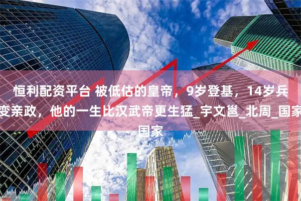 恒利配资平台 被低估的皇帝，9岁登基，14岁兵变亲政，他的一生比汉武帝更生猛_宇文邕_北周_国家