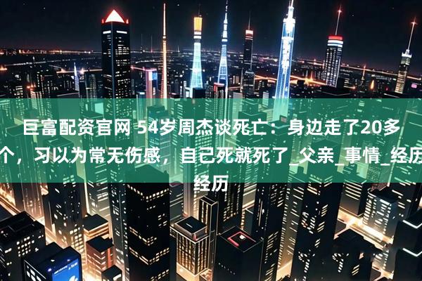 巨富配资官网 54岁周杰谈死亡：身边走了20多个，习以为常无伤感，自己死就死了_父亲_事情_经历