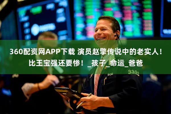 360配资网APP下载 演员赵擎传说中的老实人！比王宝强还要惨！_孩子_命运_爸爸