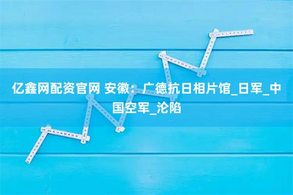 亿鑫网配资官网 安徽：广德抗日相片馆_日军_中国空军_沦陷
