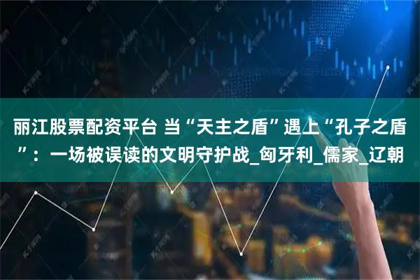 丽江股票配资平台 当“天主之盾”遇上“孔子之盾”：一场被误读的文明守护战_匈牙利_儒家_辽朝