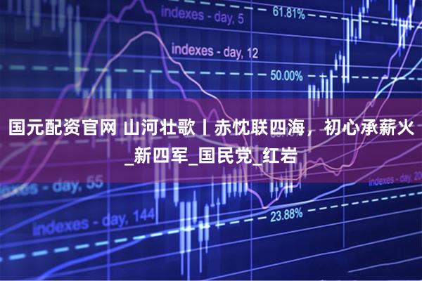 国元配资官网 山河壮歌丨赤忱联四海，初心承薪火_新四军_国民党_红岩