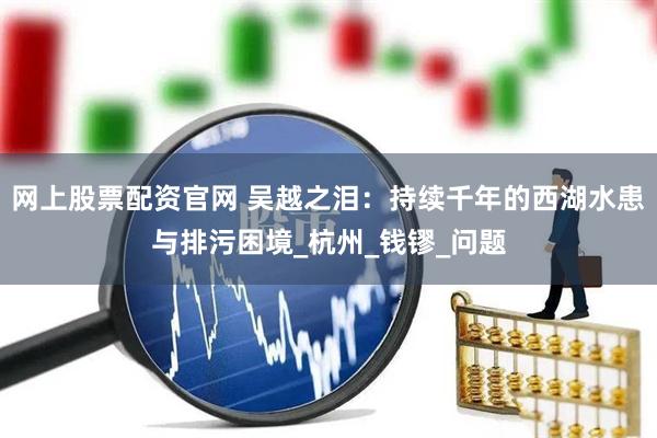 网上股票配资官网 吴越之泪：持续千年的西湖水患与排污困境_杭州_钱镠_问题