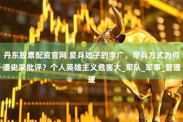 丹东股票配资官网 爱兵如子的李广，带兵方式为何遭史家批评？个人英雄主义危害大_军队_军事_管理