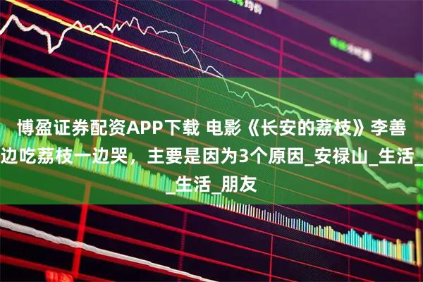 博盈证券配资APP下载 电影《长安的荔枝》李善德一边吃荔枝一边哭，主要是因为3个原因_安禄山_生活_朋友