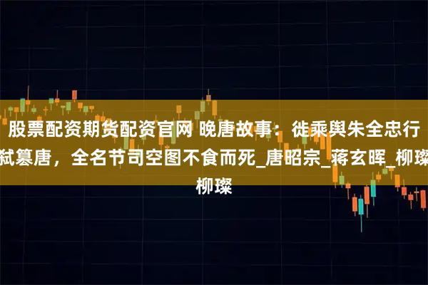 股票配资期货配资官网 晚唐故事：徙乘舆朱全忠行弑篡唐，全名节司空图不食而死_唐昭宗_蒋玄晖_柳璨