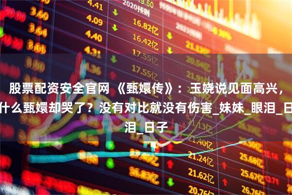 股票配资安全官网 《甄嬛传》：玉娆说见面高兴，为什么甄嬛却哭了？没有对比就没有伤害_妹妹_眼泪_日子