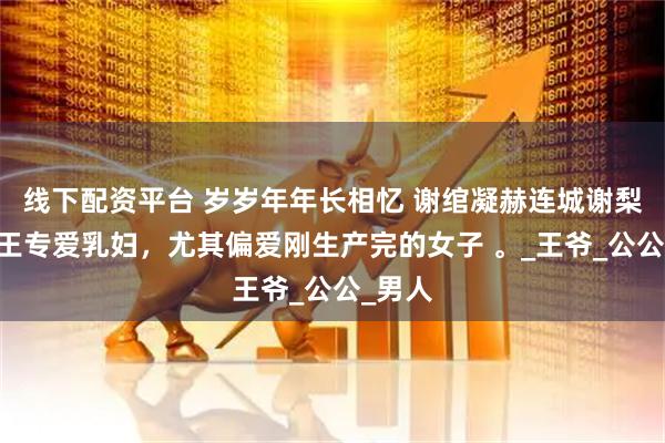 线下配资平台 岁岁年年长相忆 谢绾凝赫连城谢梨 摄政王专爱乳妇，尤其偏爱刚生产完的女子 。_王爷_公公_男人