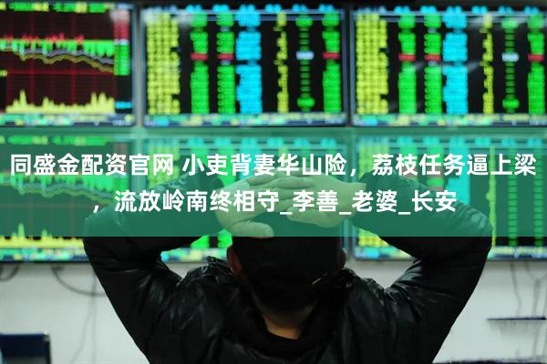 同盛金配资官网 小吏背妻华山险，荔枝任务逼上梁，流放岭南终相守_李善_老婆_长安