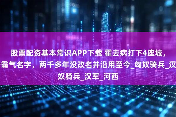 股票配资基本常识APP下载 霍去病打下4座城，取了4个霸气名字，两千多年没改名并沿用至今_匈奴骑兵_汉军_河西