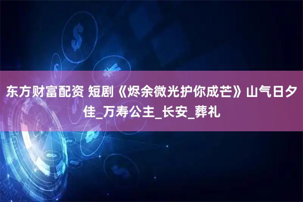 东方财富配资 短剧《烬余微光护你成芒》山气日夕佳_万寿公主_长安_葬礼