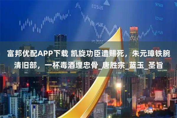富邦优配APP下载 凯旋功臣遭赐死，朱元璋铁腕清旧部，一杯毒酒埋忠骨_唐胜宗_蓝玉_圣旨
