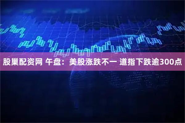 股巢配资网 午盘：美股涨跌不一 道指下跌逾300点