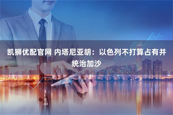 凯狮优配官网 内塔尼亚胡：以色列不打算占有并统治加沙