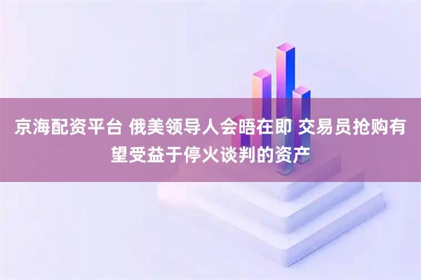 京海配资平台 俄美领导人会晤在即 交易员抢购有望受益于停火谈判的资产