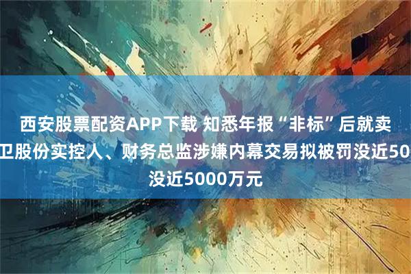 西安股票配资APP下载 知悉年报“非标”后就卖股？南卫股份实控人、财务总监涉嫌内幕交易拟被罚没近5000万元