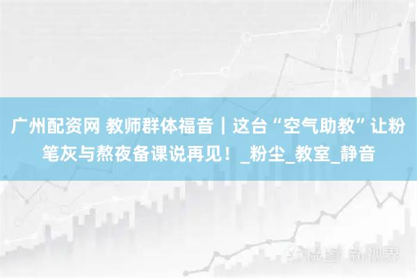 广州配资网 教师群体福音｜这台“空气助教”让粉笔灰与熬夜备课说再见！_粉尘_教室_静音