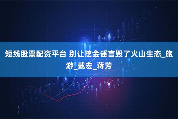 短线股票配资平台 别让挖金谣言毁了火山生态_旅游_戴宏_蒋芳