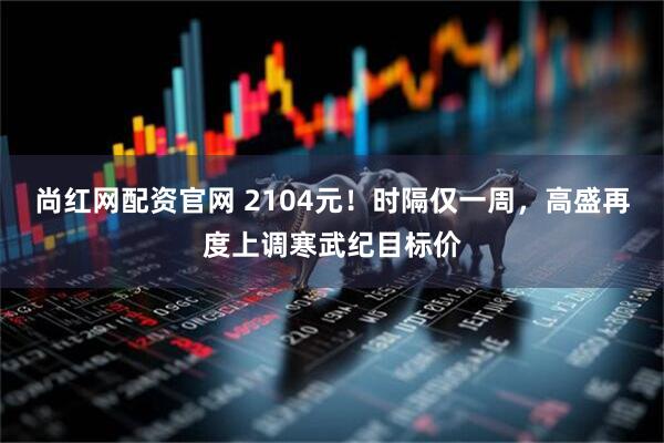 尚红网配资官网 2104元！时隔仅一周，高盛再度上调寒武纪目标价