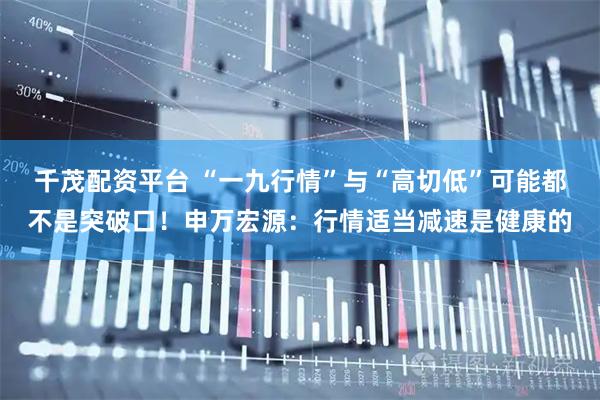 千茂配资平台 “一九行情”与“高切低”可能都不是突破口！申万宏源：行情适当减速是健康的