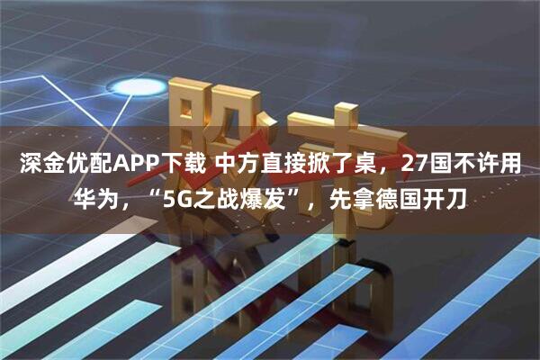 深金优配APP下载 中方直接掀了桌，27国不许用华为，“5G之战爆发”，先拿德国开刀