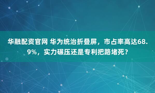 华融配资官网 华为统治折叠屏，市占率高达68.9%，实力碾压还是专利把路堵死？