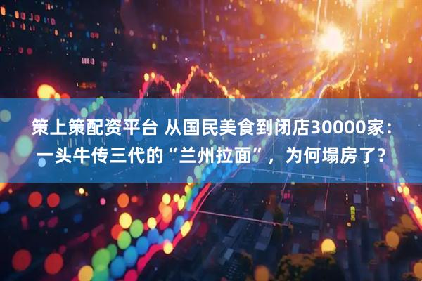 策上策配资平台 从国民美食到闭店30000家：一头牛传三代的“兰州拉面”，为何塌房了？